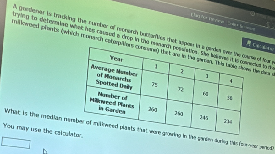 Elag for Review Colur Schieme 
A gardener is tracking the number of monarch butterflies that appe of four 
trying to determine what has caused a drop in the moted to th 
alculator 
milkweed plants (which monarch caterpihe data t 
What is the median nuthe garden during this four-year period? 
You may use the calcul