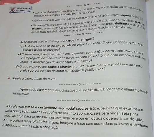 no livro. Não escreva
o somos bombardeados com imagens ( .  ) que muitas vezes alimentam um sentimento den
feriondade em relação aos ''amígos'' da rede social.
não nos tornamos executivos de sucesso imediatamente após comprar ''aquele'' carro |. |
Mas a expectativa é frustrada e a viagem divertida com os amigos não se manifesta magica
mente após a compra daqueles óculos de sol (...). Mas, neste sonho delirante, a única cos
que se toma realidade são as contas, que nem sempre se fecham no fim do mês
=  - ---- - --------
a) O que justifica o emprego de aspas em "amigos"?
b) Qual é o sentido da palavra aquele no segundo trecho? O que justifica o emprego
das aspas nessa situação?
c) O termo magicamente, usado em referência ao que não ocorre após uma compra,
é empregado de maneira séria ou de maneira irônica? O que esse emprego indica a
respeito da avaliação do autor sobre o consumo?
d) O que a expressão sonho delirante retoma? E o que o emprego dessa expressão
revela sobre a opinião do autor a respeito da publicidade?
4. Releia a última frase do texto.
E quase que certamente descobriremos que isso está muito longe de ter o último modelo de
smartphone
As palavras quase e certamente são modalizadores, isto é, palavras que expressam
uma posição do autor a respeito do assunto abordado, seja para negar, seja para
afirmar, seja para expressar certeza, seja para pôr em dúvida o que está sendo dito,
entre outras possibilidades. Agora imagine a frase sem essas duas palavras e explique
o sentido que elas dão à afirmação.