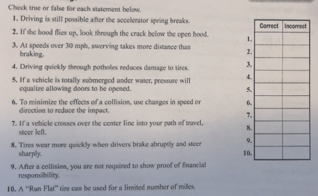 Check true or false for each statement below. 
1. Driving is still possible after the accelerator spring breaks. 
2. If the hood flies up, look through the crack below the open hood. 
3. At speeds over 30 mph, swerving takes more distance than 
braking. 
4. Driving quiekly through potholes reduces damage to tires. 
5. If a vehicle is totally submerged under water, pressure will 
equalize allowing doors to be opened. 
6. To minimize the effects of a collision, use changes in speed or 
direction to reduce the impact. 
7. If a vehicle crosses over the center line into your path of travel, 
steer left. 
8. Tires wear more quickly when drivers brake abruptly and steer 
sharply. 
9. After a collision, you are not required to show proof of financial 
responsibility. 
10. A “Run Flat” tire can be used for a limited number of miles.