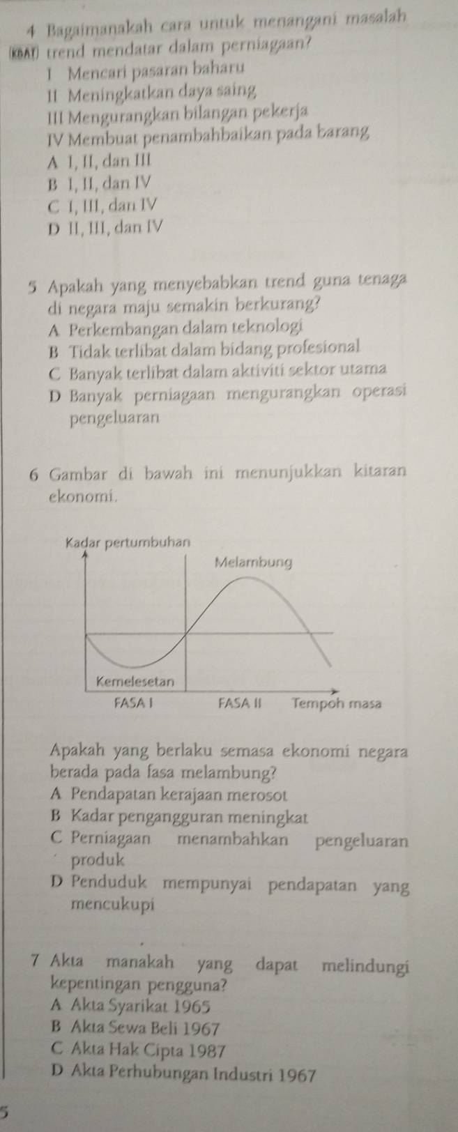 Bagaimanakah cara untuk menangani masalah
KA trend mendatar dalam perniagaan?
I Mencari pasaran baharu
11 Meningkatkan daya saing
III Mengurangkan bilangan pekerja
IV Membuat penambahbaikan pada barang
A 1, II, dan III
B I, II, dan IV
C I, III, dan IV
D II, III, dan IV
5 Apakah yang menyebabkan trend guna tenaga
di negara maju semakin berkurang?
A Perkembangan dalam teknologi
B Tidak terlibat dalam bidang profesional
C Banyak terlibat dalam aktiviti sektor utama
D Banyak perniagaan mengurangkan operasi
pengeluaran
6 Gambar di bawah ini menunjukkan kitaran
ekonomi.
Apakah yang berlaku semasa ekonomi negara
berada pada fasa melambung?
A Pendapatan kerajaan merosot
B Kadar pengangguran meningkat
C Perniagaan menambahkan pengeluaran
produk
D Penduduk mempunyai pendapatan yang
mencukupi
7 Akta manakah yang dapat melindungi
kepentingan pengguna?
A Akta Syarikat 1965
B Akta Sewa Beli 1967
C Akta Hak Cipta 1987
D Akta Perhubungan Industri 1967
5