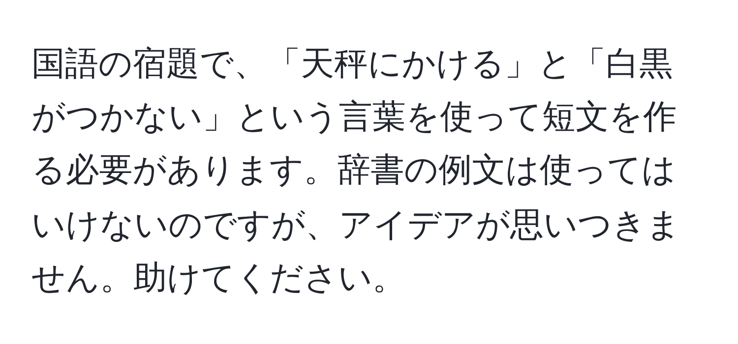 国語の宿題で、「天秤にかける」と「白黒がつかない」という言葉を使って短文を作る必要があります。辞書の例文は使ってはいけないのですが、アイデアが思いつきません。助けてください。