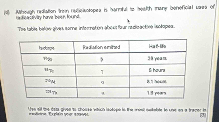 Although radiation from radioisotopes is harmful to health many beneficial uses of
radioactivity have been found.
The table below gives some information about four radioactive isotopes.
Use all the data given to choose which isotope is the most suitable to use as a tracer in
medicine. Explain your answer. [3]