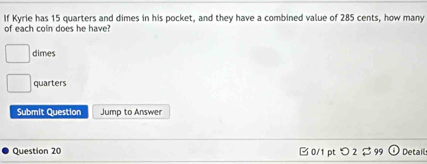 If Kyrie has 15 quarters and dimes in his pocket, and they have a combined value of 285 cents, how many
of each coin does he have?
dimes
quarters
Submit Question Jump to Answer
Question 20 0/1pt つ 2 %99 Details