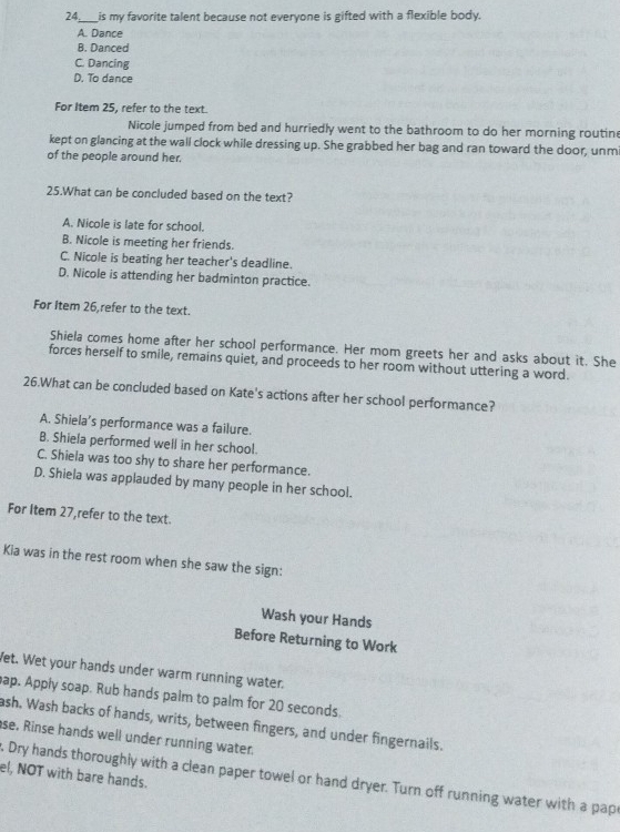24._ is my favorite talent because not everyone is gifted with a flexible body.
A. Dance
B. Danced
C. Dancing
D. To dance
For Item 25, refer to the text.
Nicole jumped from bed and hurriedly went to the bathroom to do her morning routine
kept on glancing at the wall clock while dressing up. She grabbed her bag and ran toward the door, unm
of the people around her.
25.What can be concluded based on the text?
A. Nicole is late for school.
B. Nicole is meeting her friends.
C. Nicole is beating her teacher's deadline.
D. Nicole is attending her badminton practice.
For Item 26,refer to the text.
Shiela comes home after her school performance. Her mom greets her and asks about it. She
forces herself to smile, remains quiet, and proceeds to her room without uttering a word.
26.What can be concluded based on Kate's actions after her school performance?
A. Shiela’s performance was a failure.
B. Shiela performed well in her school.
C. Shiela was too shy to share her performance.
D. Shiela was applauded by many people in her school.
For Item 27,refer to the text.
Kia was in the rest room when she saw the sign:
Wash your Hands
Before Returning to Work
Wet. Wet your hands under warm running water.
ap. Apply soap. Rub hands palm to palm for 20 seconds.
ash. Wash backs of hands, writs, between fingers, and under fingernails.
se, Rinse hands well under running water.
el, NOT with bare hands.
Dry hands thoroughly with a clean paper towel or hand dryer. Turn off running water with a pap