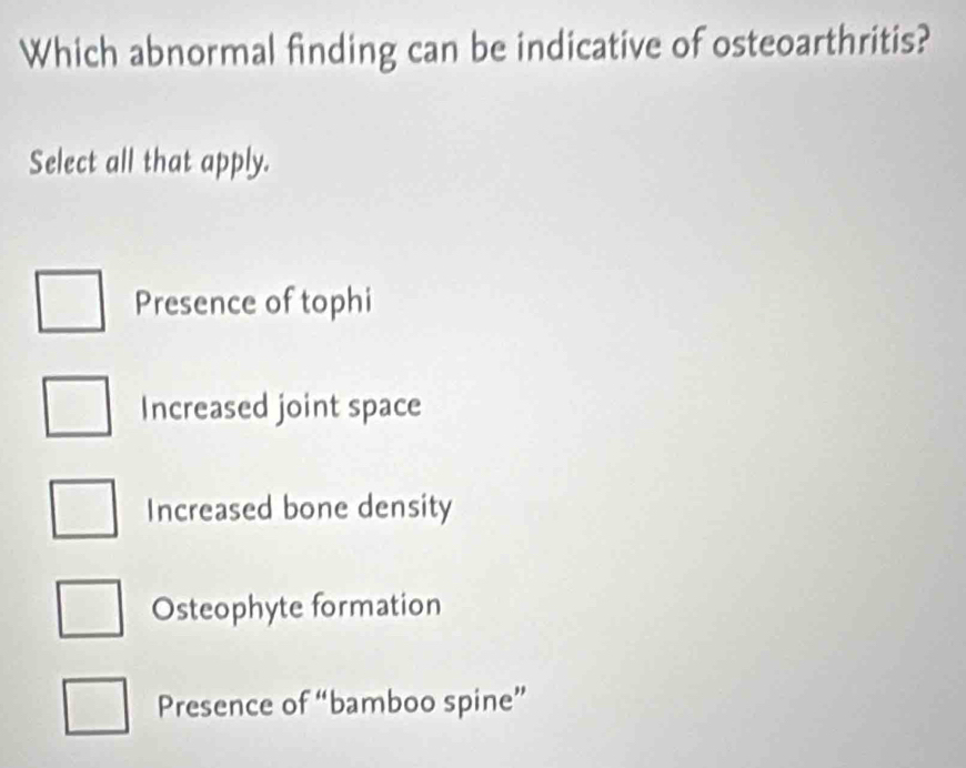 Which abnormal finding can be indicative of osteoarthritis?
Select all that apply.
Presence of tophi
Increased joint space
Increased bone density
Osteophyte formation
Presence of “bamboo spine”