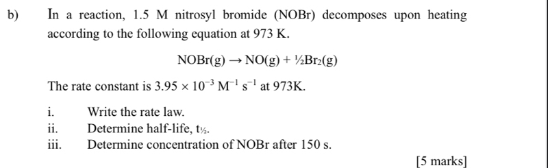 In a reaction, 1.5 M nitrosyl bromide (NOBr) decomposes upon heating 
according to the following equation at 973 K.
NOBr(g)to NO(g)+1/2Br_2(g)
The rate constant is 3.95* 10^(-3)M^(-1)s^(-1) at 973K. 
i. Write the rate law. 
ii. Determine half-life, t½. 
iii. Determine concentration of NOBr after 150 s. 
[5 marks]