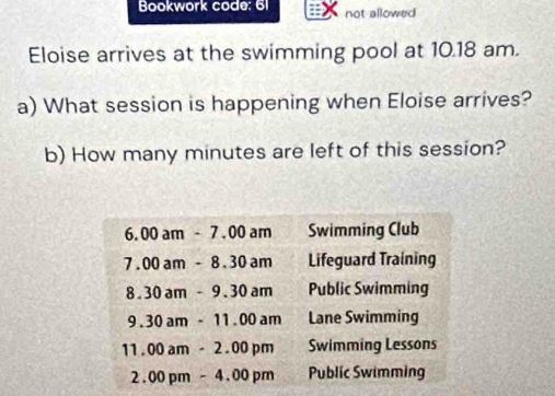 Bookwork code: 61 not allowed
Eloise arrives at the swimming pool at 10.18 am.
a) What session is happening when Eloise arrives?
b) How many minutes are left of this session?
6.00am-7.00am Swimming Club
7.00am-8.30am Lifeguard Training
8.30am-9.30am Public Swimming
9.30am-11.00am Lane Swimming
11.00am-2.00pm Swimming Lessons
2.00pm-4.00pm Public Swimming