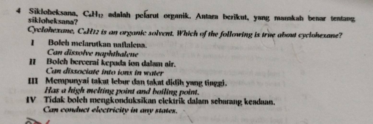 Sikloheksana, Ce adalah pelarut organik. Antara berikut, yang manakah benar tentang
sikloheksana?
Cyclohexane, C&H12 is an organic solvent. Which of the following is true about cyclohexane?
I Bolch melarutkan naflalena.
Can dissolve naphthalene
II Bolch berverai kepada ion dalam air.
Can dissociate into ions in water
III Mempunyai takat lebur dan takat didjh yung tinggi.
Has a high melting point and boiling point.
IV Tidak bolch mengkonduksikan clektrik dalam sebarang keadaan.
Can conduct electricity in any states.