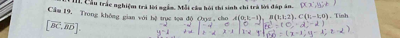 Cầu trắc nghiệm trả lời ngắn. Mỗi câu hỏi thí sinh chĩ trã lời đáp án. 
Câu 19. Trong không gian với hệ trục tọa độ Oxyz , cho A(0;1;-1) B(1;1;2), C(1;-1;0). Tinh
[vector BC,vector BD].