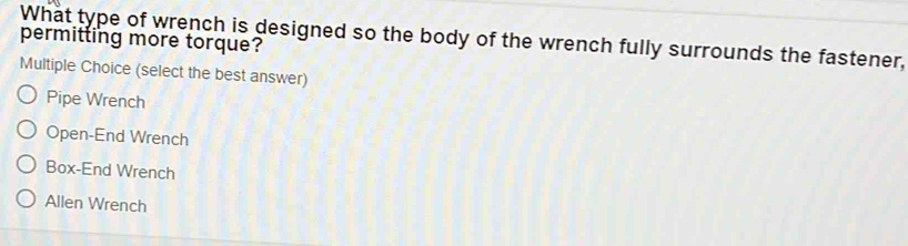permitting more torque? What type of wrench is designed so the body of the wrench fully surrounds the fastener,
Multiple Choice (select the best answer)
Pipe Wrench
Open-End Wrench
Box-End Wrench
Allen Wrench
