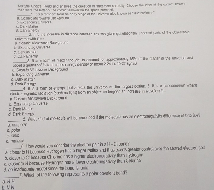 Read and analyze the question or statement carefully. Choose the letter of the correct answer
then write the letter of the correct answer on the space provided.
_1. It is a remnant from an early stage of the universe also known as “relic radiation”
a. Cosmic Microwave Background
b. Expanding Universe
c. Dark Matter
d. Dark Energy
_2. It is the increase in distance between any two given gravitationally unbound parts of the observable
universe with time.
a. Cosmic Microwave Background
b. Expanding Universe
c. Dark Matter
d. Dark Energy
_
3. It is a form of matter thought to account for approximately 85% of the matter in the universe and
about a quarter of its total mass-energy density or about 2.241* 10-27kg/m3
a. Cosmic Microwave Background
b. Expanding Universe
c. Dark Matter
d. Dark Energy
_4. It is a form of energy that affects the universe on the largest scales. 5. It is a phenomenon where
electromagnetic radiation (such as light) from an object undergoes an increase in wavelength.
a. Cosmic Microwave Background
b. Expanding Universe
c. Dark Matter
d. Dark Energy
_
5. What kind of molecule will be produced if the molecule has an electronegativity difference of 0 to 0.4?
a. nonpolar
b. polar
c. ionic
d. metallic
6. How would you describe the electron pair in a H - CI bond?
a. closer to H because Hydrogen has a larger radius and thus exerts greater control over the shared electron pair
b. closer to CI because Chlorine has a higher electronegativity than Hydrogen
c. closer to H because Hydrogen has a lower electronegativity than Chlorine
d. an inadequate model since the bond is ionic
_7. Which of the following represents a polar covalent bond?
a. H-H
b. N-N