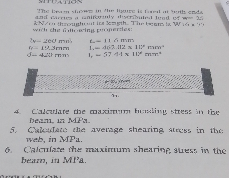 situation 
C 
The beam shown in the figure is fixed at both ends 
and carries a uniformly distributed load of w=25
kN/m throughout its length. The beam is W16* 77
with the following properties:
b_f=260 - 1m t_w=11.6mm
t_1=19.3mm I_x=462.02* 10^6mm^4
d=420mm l_y=57.44* 10^6mm^4
9m
4. Calculate the maximum bending stress in the 
beam, in MPa. 
5. Calculate the average shearing stress in the 
web, in MPa. 
6. Calculate the maximum shearing stress in the 
beam, in MPa.