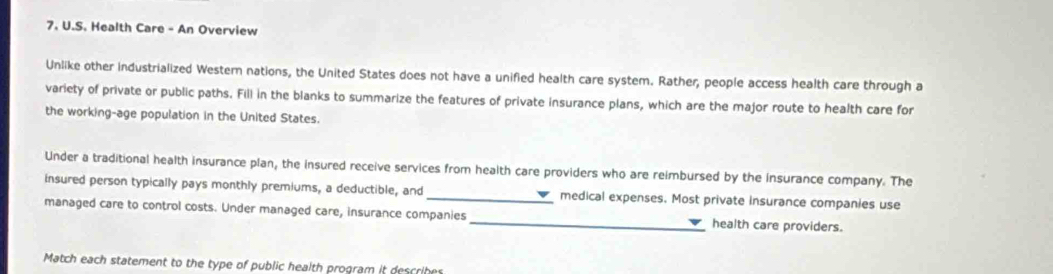 Health Care - An Overview 
Unlike other industrialized Western nations, the United States does not have a unified health care system. Rather, people access health care through a 
variety of private or public paths. Fill in the blanks to summarize the features of private insurance plans, which are the major route to health care for 
the working-age population in the United States. 
Under a traditional health insurance plan, the insured receive services from health care providers who are reimbursed by the insurance company. The 
insured person typically pays monthly premiums, a deductible, and _medical expenses. Most private insurance companies use 
managed care to control costs. Under managed care, insurance companies _health care providers. 
Match each statement to the type of public health program it describe