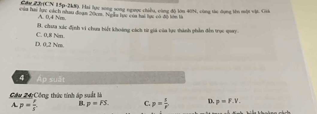 (CN 15p-2k8). Hai lực song song ngược chiều, cùng độ lớn 40N, cùng tác dụng lên một vật. Giá
của hai lực cách nhau đoạn 20cm. Ngẫu lực của hai lực có độ lớn là
A. 0,4 Nm.
B. chưa xác định vì chưa biết khoảng cách từ giá của lực thành phần đến trục quay.
C. 0,8 Nm.
D. 0,2 Nm.
4 Áp suất
Câu 24:Công thức tính áp suất là
B. p=FS. C.
A. p= F/S . p= s/F .
D. p=F.V. 
h h iết khoảng cách