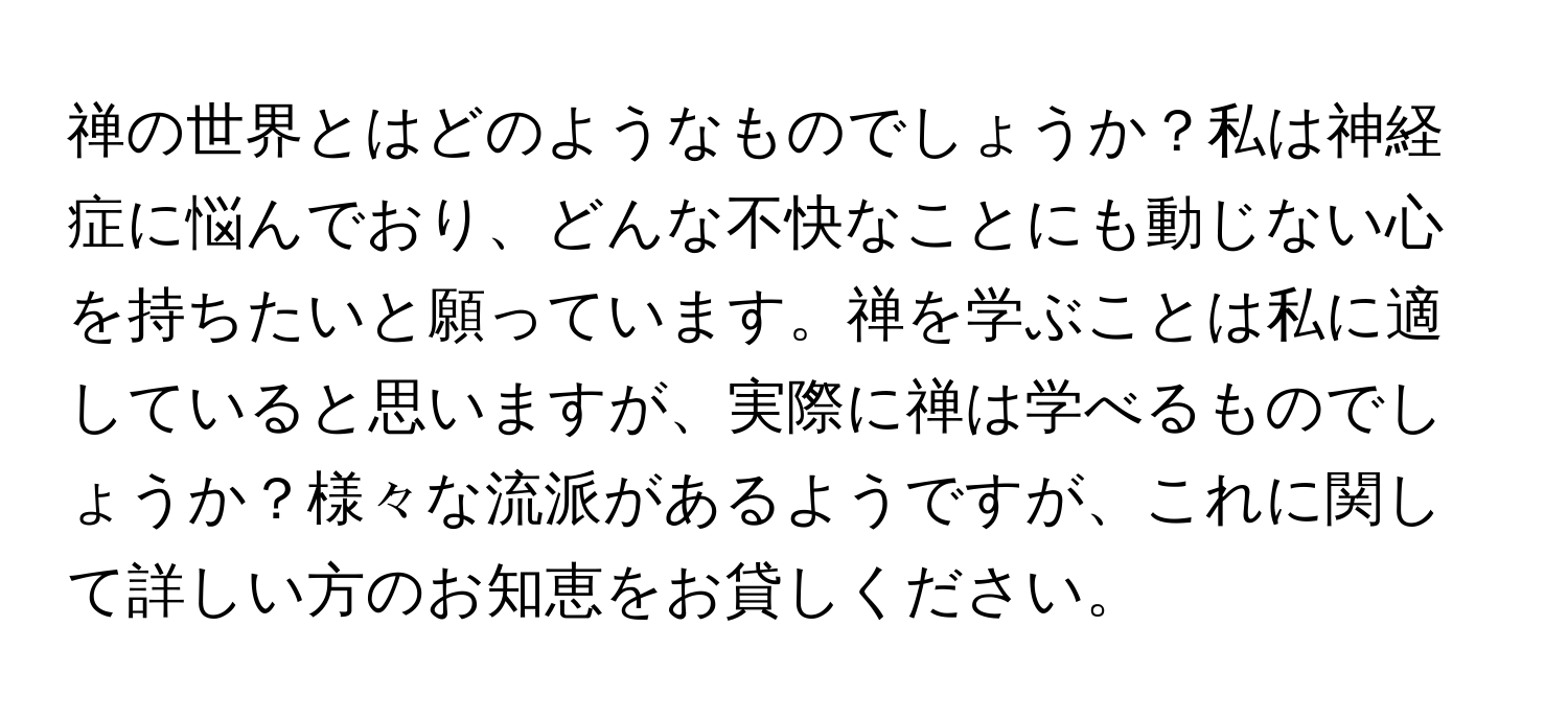 禅の世界とはどのようなものでしょうか？私は神経症に悩んでおり、どんな不快なことにも動じない心を持ちたいと願っています。禅を学ぶことは私に適していると思いますが、実際に禅は学べるものでしょうか？様々な流派があるようですが、これに関して詳しい方のお知恵をお貸しください。