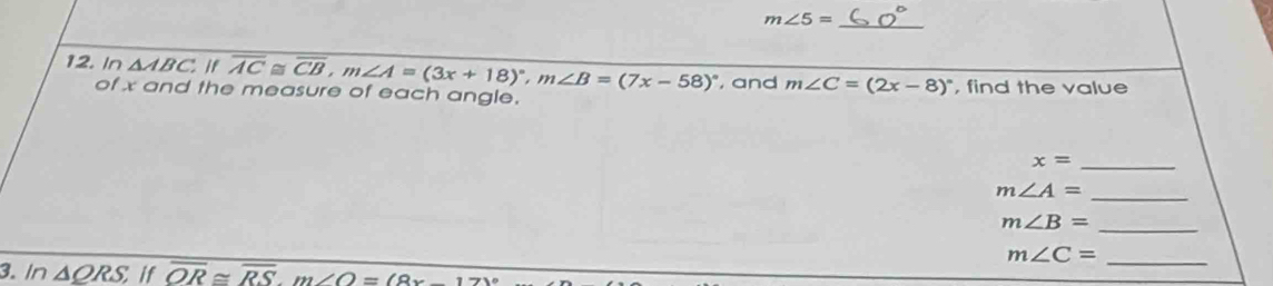 m∠ 5=
12. In △ ABC,If overline AC≌ overline CB, m∠ A=(3x+18)^circ , m∠ B=(7x-58)^circ  , and m∠ C=(2x-8)^circ  , find the value 
of x and the measure of each angle.
x= _
m∠ A= _
m∠ B=
_ 
_ m∠ C=
3. In △ QRS,if overline OR≌ overline RS. m∠ O=(8x-17)^circ 