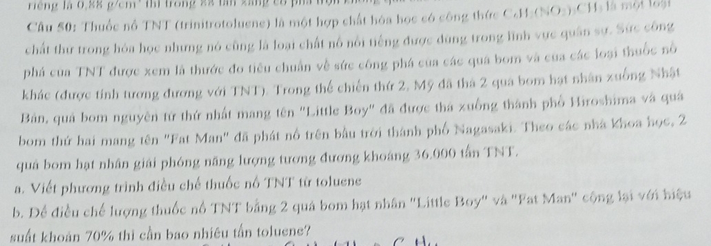 riếng là 0,88 g/cm³ thì trong 2ã tần xáng có p 
Câu 50: Thuốc nổ TNT (trinitrotoluene) là một hợp chất hóa học có công thức C₆H₂ (NO2): CH₃ là một loài 
chất thứ trong hóa học nhưng nó cũng là loại chất nô nổi tiếng được dùng trong lình vực quân sự. Sức công 
phá của TNT được xem là thước đo tiêu chuẩn về sức công phá của các quá bom và của các loại thuốc nổ 
khác (được tính tương đương với TNT). Trong thể chiến thứ 2, Mỹ đã thà 2 qua bom hạt nhân xuống Nhật 
Bản, quả bom nguyên tứ thứ nhất mang tên "Little Boy" đã được thá xuồng thành phố Hiroshima và quả 
bom thứ hai mang tên "Fat Man" đã phát nổ trên bầu trời thành phố Nagasaki. Theo các nhà khoa học, 2
quả bom hạt nhân giải phóng năng lượng tương đương khoảng 36.000 tấn TNT. 
a. Viết phương trình điều chế thuốc nổ TNT từ toluene 
b. Để điều chế lượng thuốc nổ TNT bằng 2 quá bom hạt nhân "Little Boy" và 'Fat Man' cộng lại với hiệu 
suất khoản 70% thì cần bao nhiêu tấn toluene? 
7