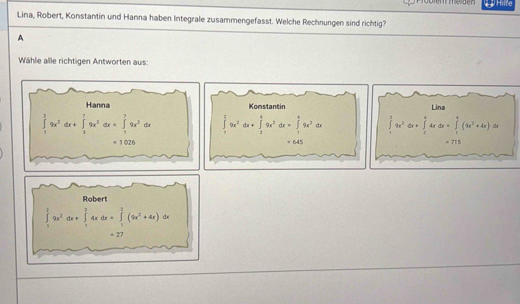 em meiden  Hilfe
Lina, Robert, Konstantin und Hanna haben Integrale zusammengefasst. Welche Rechnungen sind richtig?
A
Wähle alle richtigen Antworten aus:
Konstantin Lina
∈tlimits _1^(29x^2)dx+∈tlimits _2^(69x^2)dx=∈tlimits _1^(69x^2)dx ∈tlimits _1^(29x^2)dx+∈tlimits _2^(64xdx=∈tlimits _1^6(9x^2)+4x)dx
= 645 = 715
Robert
∈tlimits _1^(29x^2)dx+∈tlimits _1^(24xdx=∈tlimits _1^2(9x^2)+4x)dx
=27