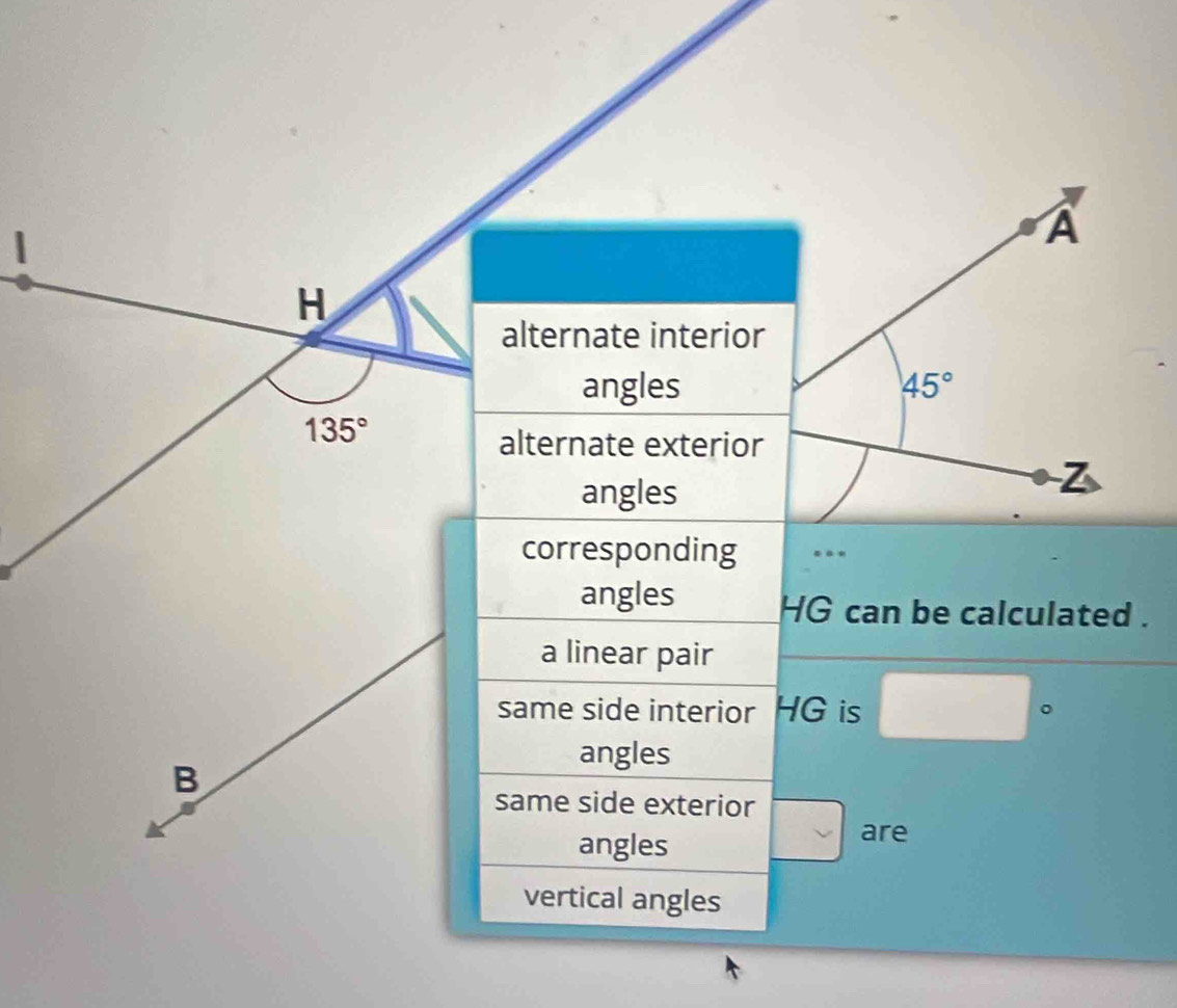 A
H
alternate interior 
angles 45°
135°
alternate exterior 
angles
Z
corresponding .. 
angles HG can be calculated . 
a linear pair 
same side interior HG is □°
B
angles 
same side exterior 
angles 
are 
vertical angles