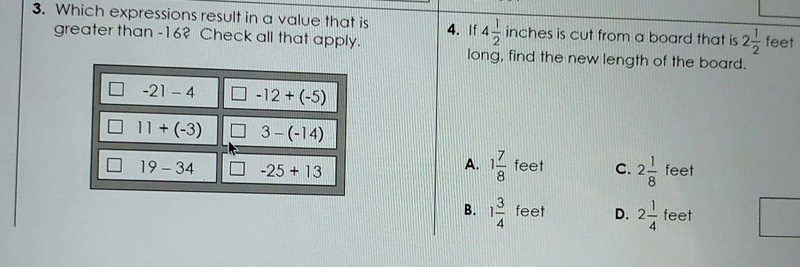 Which expressions result in a value that is 4. If 4 1/2  inches is cut from a board that is 2 1/2  feet
greater than -16? Check all that apply.
long, find the new length of the board.
-21-4 □ -12+(-5)
11+(-3) 3-(-14)
A. 1 7/8  feet C. 2 1/8 
19-34 -25+13 feet
B. 1 3/4  feet D. 2 1/4  feet