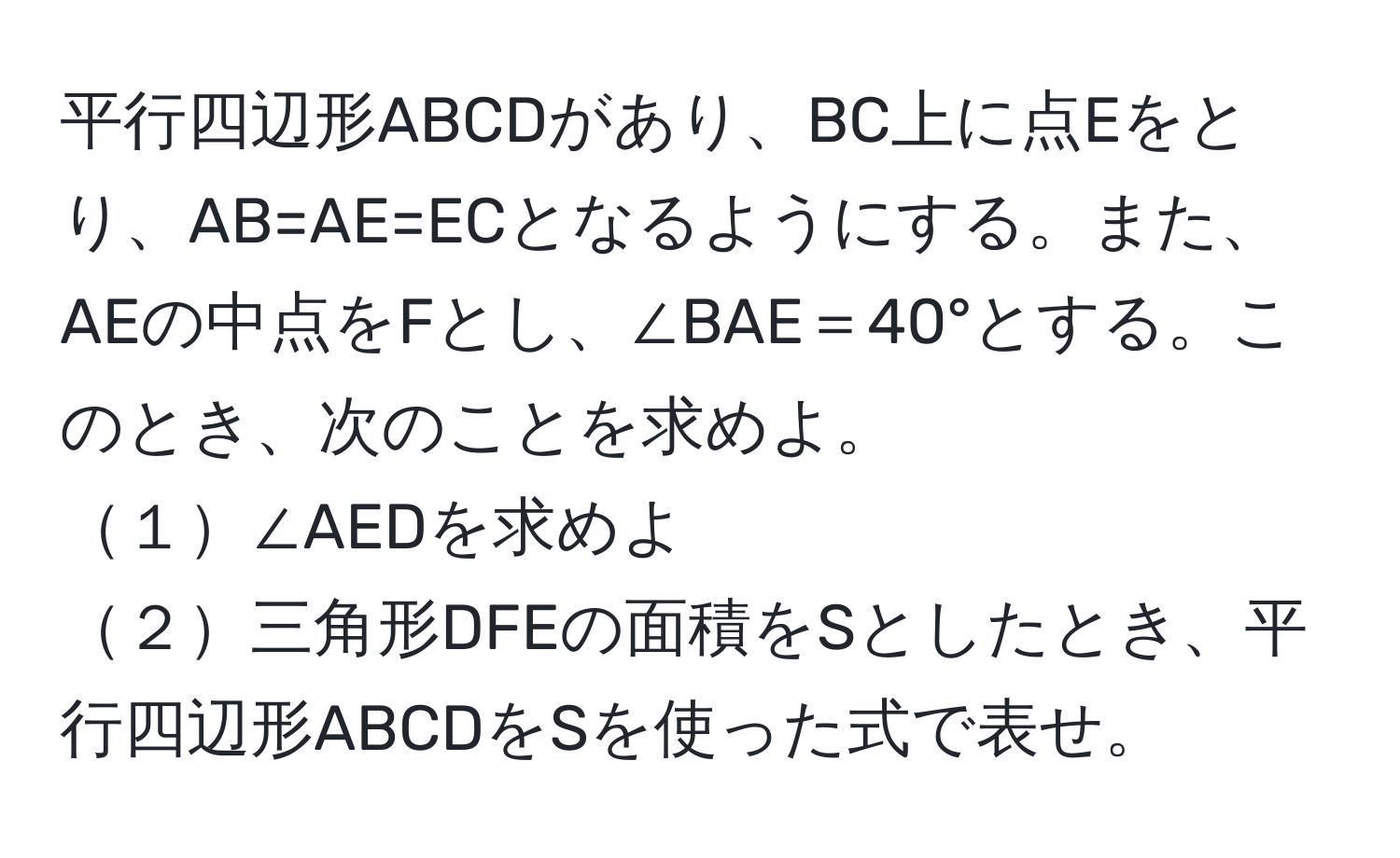 平行四辺形ABCDがあり、BC上に点Eをとり、AB=AE=ECとなるようにする。また、AEの中点をFとし、∠BAE＝40°とする。このとき、次のことを求めよ。  
１∠AEDを求めよ  
２三角形DFEの面積をSとしたとき、平行四辺形ABCDをSを使った式で表せ。