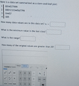 Here is a data set summarized as a stem-and-leaf plot: 
1 0014577999
2 0001233344567799
3 04457
4 005
How many data values are in this data set? n=□
What is the minimum value in the last class? □ 
What is the range? □ 
How many of the original values are greater than 20? □ 
maimbe fund RAD DEG 
clea ;!
a^2 a^b |a| 7 8 9 ÷ %  a/b 
sqrt() / π 4 5 6
sān cos tan 1 2 3