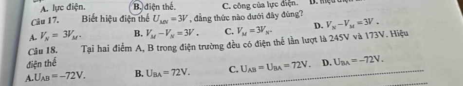 A. lực điện. B. điện thế. C. công của lực điện. D. mệu đ
Câu 17. Biết hiệu điện thế U_MN=3V , đẳng thức nào dưới đây đúng?
A. V_N=3V_M. V_M-V_N=3V. C. V_M=3V_N. D. V_N-V_M=3V. 
B.
Câu 18. Tại hai điểm A, B trong điện trường đều có điện thế lần lượt là 245V và 173V. Hiệu
_
điện thế
A. U_AB=-72V. B. U_BA=72V. C. U_AB=U_BA=72V. D. U_BA=-72V.