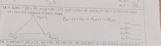 m∠ B=
m∠ C=
13. In △ QRS if overline QR≌ overline RS, m∠ Q=(8x-17)^circ , m∠ R=(19x+4)^circ  , and m∠ S=(5x+1)^circ  , find the value 
of x and the measure of each angle. 
_
x=
_ m∠ Q=
_
m∠ R=
m∠ S= _ 
14. In △ KLM, if ∠ K≌ ∠ L, KL=9x-40, LM=7x-37 , and KM=3x+23 , find the value of x and 
h e mearure of .