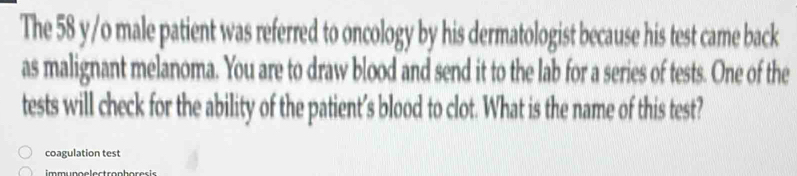 The 58 y/o male patient was referred to oncology by his dermatologist because his test came back 
as malignant melanoma. You are to draw blood and send it to the lab for a series of tests. One of the 
tests will check for the ability of the patient’s blood to clot. What is the name of this test? 
coagulation test