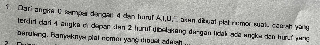 Dari angka 0 sampai dengan 4 dan huruf A, I, U,E akan dibuat plat nomor suatu daerah yang 
terdiri dari 4 angka di depan dan 2 huruf dibelakang dengan tidak ada angka dan huruf yang 
berulang. Banyaknya plat nomor yang dibuat adalah