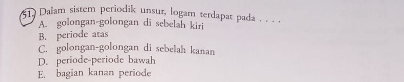 Dalam sistem periodik unsur, logam terdapat pada . . .
A. golongan-golongan di sebelah kiri
B. periode atas
C. golongan-golongan di sebelah kanan
D. periode-periode bawah
E. bagian kanan periode