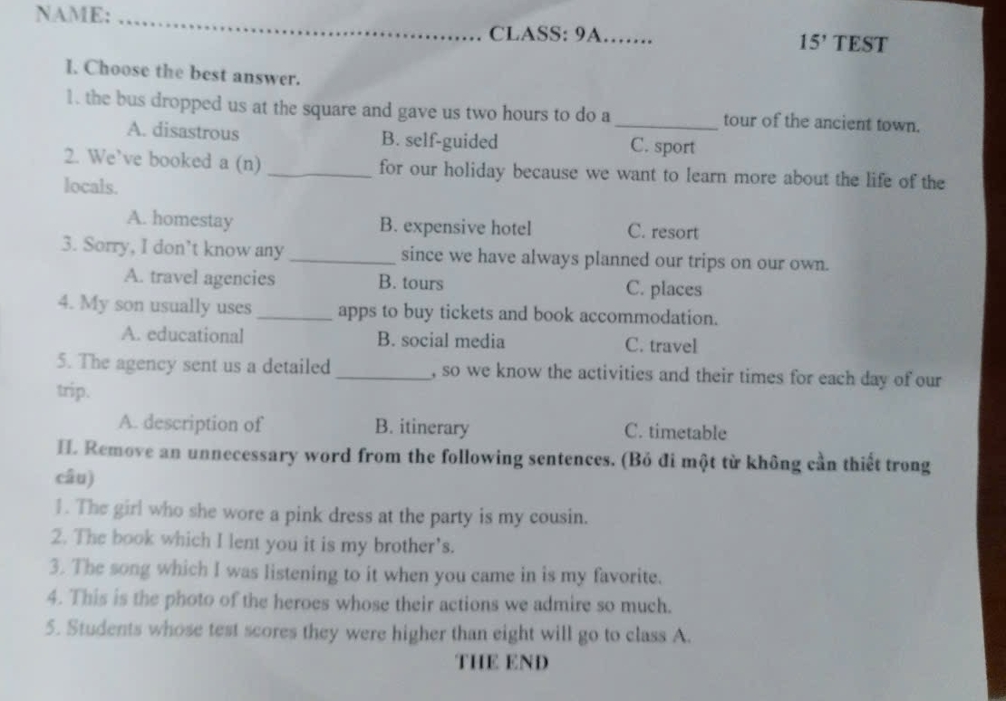 NAME:_
CLASS: 9A…… TEST
15' 
I. Choose the best answer.
1. the bus dropped us at the square and gave us two hours to do a _tour of the ancient town.
A. disastrous B. self-guided C. sport
2. We’ve booked a (n) _for our holiday because we want to learn more about the life of the
locals.
A. homestay B. expensive hotel C. resort
3. Sorry, I don’t know any _since we have always planned our trips on our own.
A. travel agencies B. tours C. places
4. My son usually uses _apps to buy tickets and book accommodation.
A. educational B. social media C. travel
5. The agency sent us a detailed_ , so we know the activities and their times for each day of our
trip.
A. description of B. itinerary C. timetable
H. Remove an unnecessary word from the following sentences. (Bỏ đi một từ không cần thiết trong
câu)
1. The girl who she wore a pink dress at the party is my cousin.
2. The book which I lent you it is my brother's.
3. The song which I was listening to it when you came in is my favorite.
4. This is the photo of the heroes whose their actions we admire so much.
5. Students whose test scores they were higher than eight will go to class A.
THE END