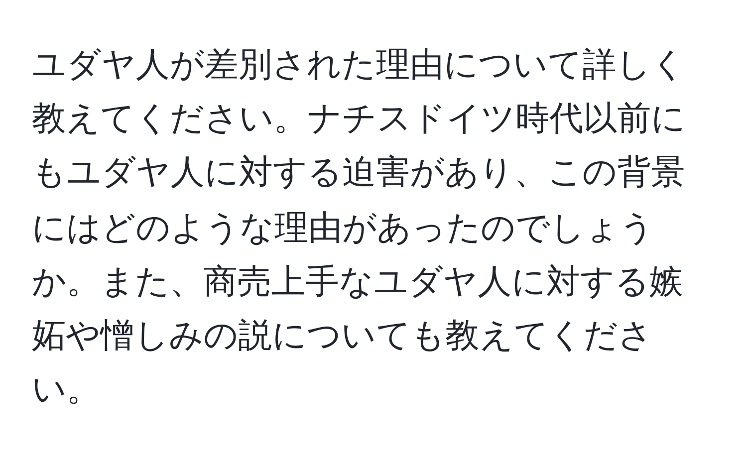 ユダヤ人が差別された理由について詳しく教えてください。ナチスドイツ時代以前にもユダヤ人に対する迫害があり、この背景にはどのような理由があったのでしょうか。また、商売上手なユダヤ人に対する嫉妬や憎しみの説についても教えてください。