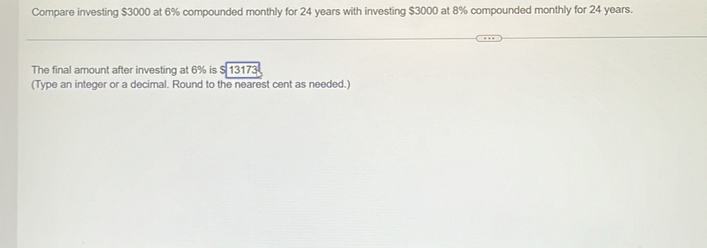 Compare investing $3000 at 6% compounded monthly for 24 years with investing $3000 at 8% compounded monthly for 24 years. 
The final amount after investing at 6% is $ 13173
(Type an integer or a decimal. Round to the nearest cent as needed.)