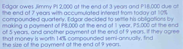 Edgar owes Jimmy PI 2,000 at the end of 3 years and P18,000 due at 
the end of 7 years with accumulated interest from today at 10%
compounded quarterly, Edgar decided to settle his obligations by 
making a payment of P8,000 at the end of 1 year, P5,000 at the end 
of 5 years, and another payment at the end of 9 years. If they agree 
that money is worth 14% compounded semi-annually, find 
the size of the payment at the end of 9 years.