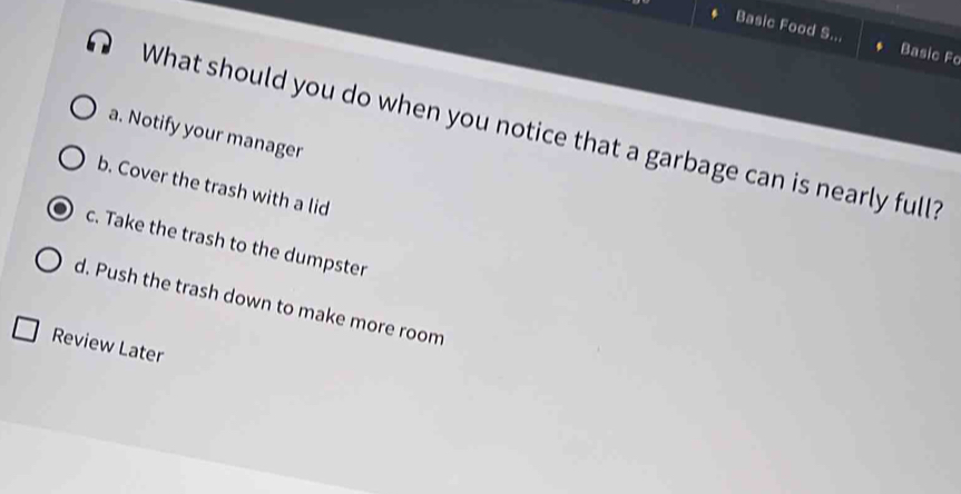 Basic Food S. Basic Fo
What should you do when you notice that a garbage can is nearly full?
a. Notify your manager
b. Cover the trash with a lid
c. Take the trash to the dumpster
d. Push the trash down to make more room
Review Later