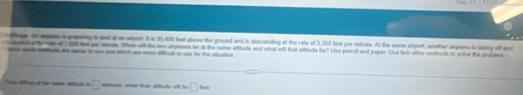 Dec 11 11 5= 
Coegs thage s neng a and a napent. I is 35.400 feet ahove the ground and is descending at the rate of 3,300 feet per minute. At the same airport, another airplane ls taking off end 
nnd a eme d 100 we pe mde. Whee will the hws airplznes be at the same altitude and what will that altitude be? Use pencil and paper Use hwo other methods to solve the protiem 
deees at m eh are sasise to one and ettich are more difficilt to use for the situution 
Sus efs ef 2e cuno eltu e □ eoutoe, wheen thear alilule will bs □ 6m