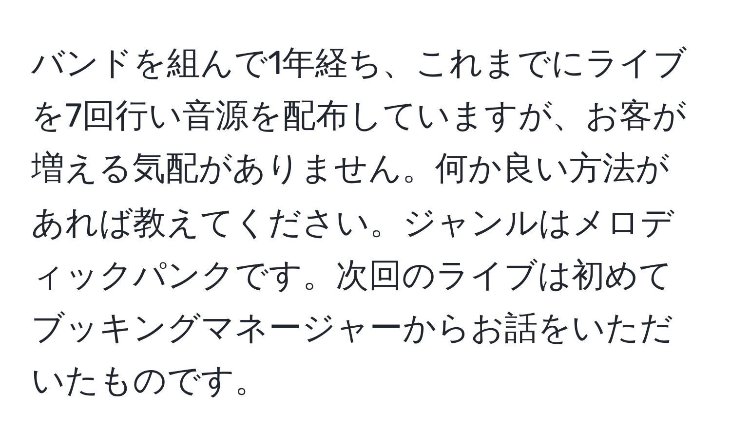 バンドを組んで1年経ち、これまでにライブを7回行い音源を配布していますが、お客が増える気配がありません。何か良い方法があれば教えてください。ジャンルはメロディックパンクです。次回のライブは初めてブッキングマネージャーからお話をいただいたものです。