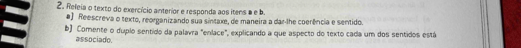 Releia o texto do exercício anterior e responda aos itens a e b. 
a) Reescreva o texto, reorganizando sua sintaxe, de maneira a dar-lhe coerência e sentido. 
b) Comente o duplo sentido da palavra “enlace”, explicando a que aspecto do texto cada um dos sentidos está 
associado.