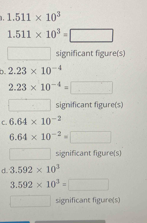 1.511* 10^3
1.511* 10^3=□... □ significant figure(s) 
b. 2.23* 10^(-4)
2.23* 10^(-4)=
□° || significant figure(s) 
C. 6.64* 10^(-2)
6.64* 10^(-2)=
significant figure(s) 
d. 3.592* 10^3
3.592* 10^3=
□° significant figure(s)