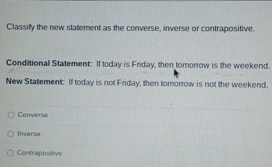 Classify the new statement as the converse, inverse or contrapositive.
Conditional Statement: If today is Friday, then tomorrow is the weekend.
New Statement: If today is not Friday, then tomorrow is not the weekend.
Converse
Inverse
Contrapositive