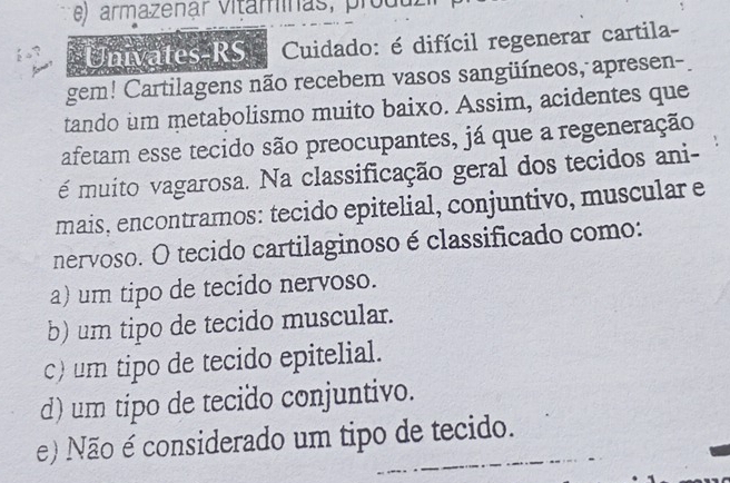 armazenár vitaminas, produ
Univates-RS Cuidado: é difícil regenerar cartila-
gem! Cartilagens não recebem vasos sangüíneos, apresen-
tando um metabolismo muito baixo. Assim, acidentes que
afetam esse tecido são preocupantes, já que a regeneração
é muito vagarosa. Na classificação geral dos tecidos ani-
mais, encontramos: tecido epitelial, conjuntivo, muscular e
nervoso. O tecido cartilaginoso é classificado como:
a) um tipo de tecido nervoso.
b) um tipo de tecido muscular.
c) um tipo de tecido epitelial.
d) um tipo de tecido conjuntivo.
e) Não é considerado um tipo de tecido.