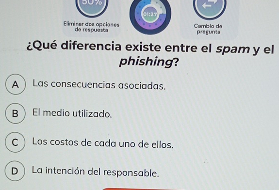 50%
01:27
Eliminar dos opciones Cambio de
de respuesta pregunta
¿Qué diferencia existe entre el spam y el
phishing?
A  Las consecuencias asociadas.
B El medio utilizado.
C  Los costos de cada uno de ellos.
D La intención del responsable.