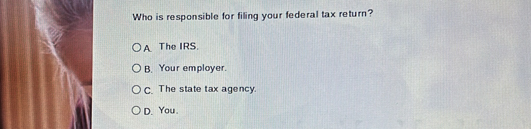 Who is responsible for filing your federal tax return?
A. The IRS.
B. Your employer.
C. The state tax agency.
D. You.