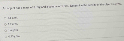 An object has a mass of 3.39g and a volume of 1.8mL. Determine the density of the object in g/mL.
6.1 g/mL
1.9 g/mL
1.6 g/mL
0.53 g/mL