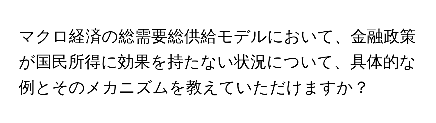 マクロ経済の総需要総供給モデルにおいて、金融政策が国民所得に効果を持たない状況について、具体的な例とそのメカニズムを教えていただけますか？