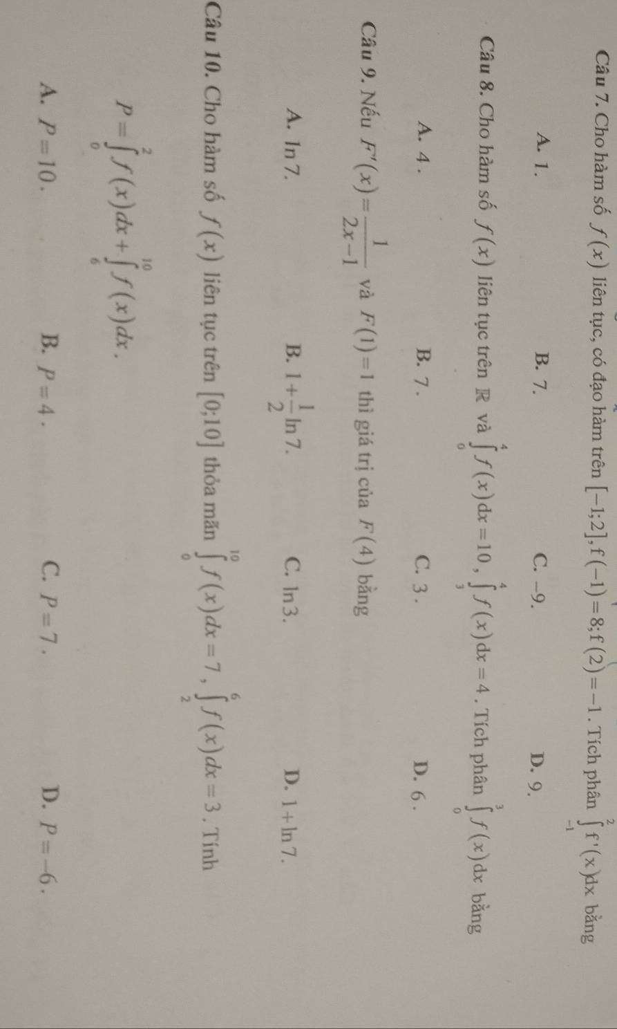 Cho hàm số f(x) liên tục, có đạo hàm trên [-1;2], f(-1)=8; f(2)=-1. Tích phân ∈tlimits _(-1)^2f'(x)dx bằng
A. 1. B. 7. C. -9. D. 9.
Câu 8. Cho hàm số f(x) liên tục trên R và ∈tlimits _0^(4f(x)dx=10, ∈tlimits _3^4f(x)dx=4. Tích phân ∈tlimits _0^3f(x)dx bằng
A. 4. B. 7. C. 3. D. 6.
Câu 9. Nếu F'(x)=frac 1)2x-1 và F(1)=1 thì giá trị của F(4) bàng
A. 1n 7. B. 1+ 1/2 ln 7. C. ln 3. D. 1+ln 7. 
Câu 10. Cho hàm số f(x) liên tục trên [0;10] thỏa mãn ∈tlimits _0^(10)f(x)dx=7, ∈tlimits _2^6f(x)dx=3 , Tính
P=∈tlimits _0^2f(x)dx+∈tlimits _6^(10)f(x)dx.
C.
A. P=10. B. P=4. P=7. D. P=-6.