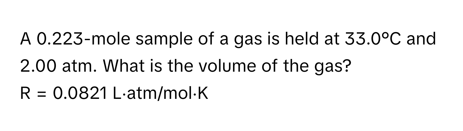 A 0.223-mole sample of a gas is held at 33.0°C and 2.00 atm. What is the volume of the gas? 
R = 0.0821 L⋅atm/mol⋅K