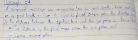 Ixample of 
A compound minsope has an objective low by food length, 2cm and 
ce of fical lenglt of Com. An object is placed 2. 4am from the ebjective lo 
If the disdance behaoon the objective lens and toe ae piece is ieam, fis 
a: The dishauce of the finad aage from the eye piece and 
6. Linear magification