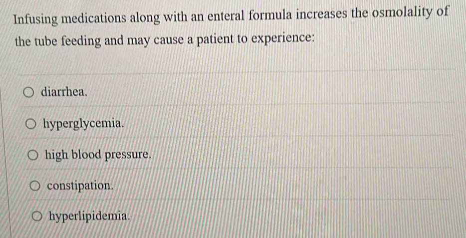 Infusing medications along with an enteral formula increases the osmolality of
the tube feeding and may cause a patient to experience:
diarrhea.
hyperglycemia.
high blood pressure.
constipation.
hyperlipidemia.